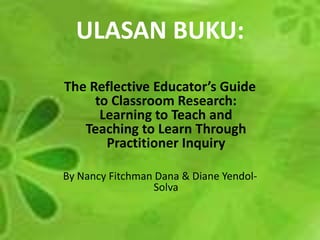 ULASAN BUKU: The Reflective Educator’s Guide to Classroom Research: Learning to Teach and Teaching to Learn Through Practitioner Inquiry By Nancy Fitchman Dana & Diane Yendol-Solva 