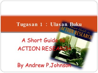 A Short Guide to  ACTION RESEARCH By Andrew P.Johnson Tugasan 1 : Ulasan Buku 