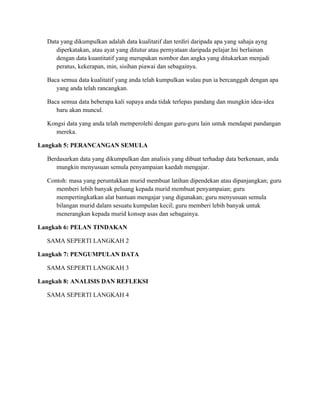 Data yang dikumpulkan adalah data kualitatif dan terdiri daripada apa yang sahaja ayng
     diperkatakan, atau ayat yang ditutur atau pernyataan daripada pelajar.Ini berlainan
     dengan data kuantitatif yang merupakan nombor dan angka yang ditukarkan menjadi
     peratus, kekerapan, min, sisihan piawai dan sebagainya.

  Baca semua data kualitatif yang anda telah kumpulkan walau pun ia bercanggah dengan apa
     yang anda telah rancangkan.

  Baca semua data beberapa kali supaya anda tidak terlepas pandang dan mungkin idea-idea
     baru akan muncul.

  Kongsi data yang anda telah memperolehi dengan guru-guru lain untuk mendapat pandangan
     mereka.

Langkah 5: PERANCANGAN SEMULA

  Berdasarkan data yang dikumpulkan dan analisis yang dibuat terhadap data berkenaan, anda
     mungkin menyusuan semula penyampaian kaedah mengajar.

  Contoh: masa yang peruntukkan murid membuat latihan dipendekan atau dipanjangkan; guru
     memberi lebih banyak peluang kepada murid membuat penyampaian; guru
     mempertingkatkan alat bantuan mengajar yang digunakan; guru menyusuan semula
     bilangan murid dalam sesuatu kumpulan kecil; guru memberi lebih banyak untuk
     menerangkan kepada murid konsep asas dan sebagainya.

Langkah 6: PELAN TINDAKAN

  SAMA SEPERTI LANGKAH 2

Langkah 7: PENGUMPULAN DATA

  SAMA SEPERTI LANGKAH 3

Langkah 8: ANALISIS DAN REFLEKSI

  SAMA SEPERTI LANGKAH 4
 