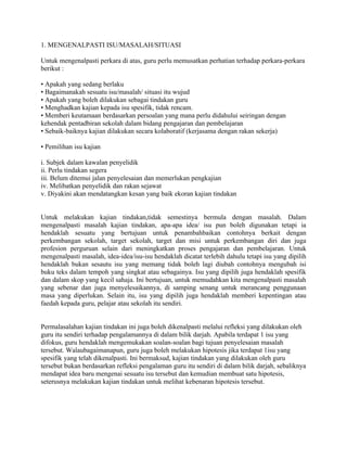 1. MENGENALPASTI ISU/MASALAH/SITUASI

Untuk mengenalpasti perkara di atas, guru perlu memusatkan perhatian terhadap perkara-perkara
berikut :

• Apakah yang sedang berlaku
• Bagaimanakah sesuatu isu/masalah/ situasi itu wujud
• Apakah yang boleh dilakukan sebagai tindakan guru
• Menghadkan kajian kepada isu spesifik, tidak rencam.
• Memberi keutamaan berdasarkan persoalan yang mana perlu didahului seiringan dengan
kehendak pentadbiran sekolah dalam bidang pengajaran dan pembelajaran
• Sebaik-baiknya kajian dilakukan secara kolaboratif (kerjasama dengan rakan sekerja)

• Pemilihan isu kajian

i. Subjek dalam kawalan penyelidik
ii. Perlu tindakan segera
iii. Belum ditemui jalan penyelesaian dan memerlukan pengkajian
iv. Melibatkan penyelidik dan rakan sejawat
v. Diyakini akan mendatangkan kesan yang baik ekoran kajian tindakan


Untuk melakukan kajian tindakan,tidak semestinya bermula dengan masalah. Dalam
mengenalpasti masalah kajian tindakan, apa-apa idea/ isu pun boleh digunakan tetapi ia
hendaklah sesuatu yang bertujuan untuk penambahbaikan contohnya berkait dengan
perkembangan sekolah, target sekolah, target dan misi untuk perkembangan diri dan juga
profesion perguruan selain dari meningkatkan proses pengajaran dan pembelajaran. Untuk
mengenalpasti masalah, idea-idea/isu-isu hendaklah dicatat terlebih dahulu tetapi isu yang dipilih
hendaklah bukan sesautu isu yang memang tidak boleh lagi diubah contohnya mengubah isi
buku teks dalam tempoh yang singkat atau sebagainya. Isu yang dipilih juga hendaklah spesifik
dan dalam skop yang kecil sahaja. Ini bertujuan, untuk memudahkan kita mengenalpasti masalah
yang sebenar dan juga menyelesaikannya, di samping senang untuk merancang penggunaan
masa yang diperlukan. Selain itu, isu yang dipilih juga hendaklah memberi kepentingan atau
faedah kepada guru, pelajar atau sekolah itu sendiri.


Permalasalahan kajian tindakan ini juga boleh dikenalpasti melalui refleksi yang dilakukan oleh
guru itu sendiri terhadap pengalamannya di dalam bilik darjah. Apabila terdapat 1 isu yang
difokus, guru hendaklah mengemukakan soalan-soalan bagi tujuan penyelesaian masalah
tersebut. Walaubagaimanapun, guru juga boleh melakukan hipotesis jika terdapat 1isu yang
spesifik yang telah dikenalpasti. Ini bermaksud, kajian tindakan yang dilakukan oleh guru
tersebut bukan berdasarkan refleksi pengalaman guru itu sendiri di dalam bilik darjah, sebaliknya
mendapat idea baru mengenai sesuatu isu tersebut dan kemudian membuat satu hipotesis,
seterusnya melakukan kajian tindakan untuk melihat kebenaran hipotesis tersebut.
 