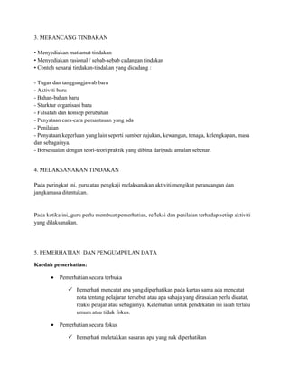 3. MERANCANG TINDAKAN

• Menyediakan matlamat tindakan
• Menyediakan rasional / sebab-sebab cadangan tindakan
• Contoh senarai tindakan-tindakan yang dicadang :

- Tugas dan tanggungjawab baru
- Aktiviti baru
- Bahan-bahan baru
- Sturktur organisasi baru
- Falsafah dan konsep perubahan
- Penyataan cara-cara pemantauan yang ada
- Penilaian
- Penyataan keperluan yang lain seperti sumber rujukan, kewangan, tenaga, kelengkapan, masa
dan sebagainya.
- Bersesuaian dengan teori-teori praktik yang dibina daripada amalan sebenar.


4. MELAKSANAKAN TINDAKAN

Pada peringkat ini, guru atau pengkaji melaksanakan aktiviti mengikut perancangan dan
jangkamasa ditentukan.


Pada ketika ini, guru perlu membuat pemerhatian, refleksi dan penilaian terhadap setiap aktiviti
yang dilaksanakan.




5. PEMERHATIAN DAN PENGUMPULAN DATA

Kaedah pemerhatian:

       •   Pemerhatian secara terbuka

                Pemerhati mencatat apa yang diperhatikan pada kertas sama ada mencatat
                 nota tentang pelajaran tersebut atau apa sahaja yang dirasakan perlu dicatat,
                 reaksi pelajar atau sebagainya. Kelemahan untuk pendekatan ini ialah terlalu
                 umum atau tidak fokus.

       •   Pemerhatian secara fokus

                Pemerhati meletakkan sasaran apa yang nak diperhatikan
 