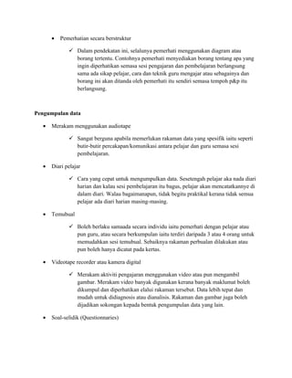 •   Pemerhatian secara berstruktur

              Dalam pendekatan ini, selalunya pemerhati menggunakan diagram atau
               borang tertentu. Contohnya pemerhati menyediakan borang tentang apa yang
               ingin diperhatikan semasa sesi pengajaran dan pembelajaran berlangsung
               sama ada sikap pelajar, cara dan teknik guru mengajar atau sebagainya dan
               borang ini akan ditanda oleh pemerhati itu sendiri semasa tempoh p&p itu
               berlangsung.



Pengumpulan data

  •   Merakam menggunakan audiotape

              Sangat berguna apabila memerlukan rakaman data yang spesifik iaitu seperti
               butir-butir percakapan/komunikasi antara pelajar dan guru semasa sesi
               pembelajaran.

  •   Diari pelajar

              Cara yang cepat untuk mengumpulkan data. Sesetengah pelajar aka nada diari
               harian dan kalau sesi pembelajaran itu bagus, pelajar akan mencatatkannye di
               dalam diari. Walau bagaimanapun, tidak begitu praktikal kerana tidak semua
               pelajar ada diari harian masing-masing.

  •   Temubual

              Boleh berlaku samaada secara individu iaitu pemerhati dengan pelajar atau
               pun guru, atau secara berkumpulan iaitu terdiri daripada 3 atau 4 orang untuk
               memudahkan sesi temubual. Sebaiknya rakaman perbualan dilakukan atau
               pun boleh hanya dicatat pada kertas.

  •   Videotape recorder atau kamera digital

              Merakam aktiviti pengajaran menggunakan video atau pun mengambil
               gambar. Merakam video banyak digunakan kerana banyak maklumat boleh
               dikumpul dan diperhatikan elalui rakaman tersebut. Data lebih tepat dan
               mudah untuk didiagnosis atau dianalisis. Rakaman dan gambar juga boleh
               dijadikan sokongan kepada bentuk pengumpulan data yang lain.

  •   Soal-selidik (Questionnaries)
 