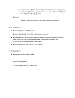  Soalan secara spesifik tentang bilik darjah, kurikulum, kaedah mengajar atau
                apa sahaja subjek/focus yang ingin diambil data. Soal selidik ini akan dijawab
                oleh pelajar atau subjek yang dikaji.

  •   Dokumen

               Contohnye seperti memo, surat, kertas peperiksaan dan sebagainya.



6. ANALISIS DATA

  •   Data dikumpulkan dan dikategorikan

  •   Data terbahagi kepada 2 iaitu data kualitatif dan kuantitatif

  •   Bagi data kualitatif, pemerhatian dilakukan pada video, temubual yang direkod ditaip
      balik (transcribe), dan data-data dikategorikan dan dibuat perbandingan dan
      perbincangan. Kesimpulan daripada data dibuat.

  •   Bagi data kuantitatif, data dianalisis secara statistik.



7.LAPORAN DATA

  •   Data dilaporkan dan dibuat refleksi



      Model kajian tindakan

      1. Model kemmis dan Mc Taggard 1988
 