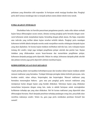 Mengubahsuai pendapat dan amalan untuk mendapat penyelesaian yang baik.REKA BENTUK KAJIAN TINDAKANModel Reka bentuk kajian tindakan merangkumi keseluruhan proses. Ia merupakan perancangan bagaimana kajian akan dilakukan dan berdasarkan kepada langkah-langkah tindakan. Penulis buku in telah menggunakan Model McNiff, iaitu model yang dipanggil Tindakan-Refleksi (action-reflection) di mana melibatkan kitaran proses seperti 'memerhati - mereflek - bertindak - menilai – mengubahsuai. Proses ini berlaku secara berterusan. Namun begitu, walaupun kita mencapai satu tahap di mana kita berasa apa yang lakukan itu satu kepuasan, tahap itu akan membentuk satu masalah atau persoalan lain pula, dan seterusnya kitaran tersebut akan bermula lagi. Sampel KajianUmumnya, sampel yang dijadikan responden dalam kajian ini ialah pelajar-pelajar sekolah rendah dan sekolah menengah dan guru, iaitu pengkaji itu sendiri.Seting KajianTempat kajian di sekolah rendah atau menengah.PROSEDUR KAJIAN TINDAKANBerdasarkan model yang digunakan dalam buku ini, iaitu model salah seorang penulis (Jean McNiff) yang diubahsuai daripada model sebelum itu, iaitu hasil pemikiran beliau dan rakan-rakan (Jean McNiff et al. 2003). Model yang dipaparkan adalah suatu kitar tindakan-refleksi (Action-Reflection Cycle) yang berbentuk bulatan atau nombor 6 seperti yang berikut dalam buku ini. Buku ini bersifat penceritaan, iaitu kajian tindakan dihuraikan dalam bentuk cerita (pengalaman penulis). Kajian tindakan ialah satu cara apabila seseorang penyelidik ingin mencari sesuatu yang pada asalnya kita tidak tahu apakah ia (masalah). Apa yang penting penyelidik perlu tahu aturan atau strategi yang perlu ada untuk melakukan kajian tindakan. Kajian tindakan yang dilakukan oleh penyelidik akan memberi kesan kepada dirinya. Penemuan baru yang diperoleh akan menghasilkan ilmu baru yang tidak pernah diketahui sebelumnya.Langkah pertama sebelum kajian tindakan dilakukan adalah pengkaji akan mendalami isu yang akan diselidiki dan menentukan apa dan kenapa matlamat itu perlu dicapai. Kebiasaannya kajian tindakan ini akan menimbulkan satu isu yang berbentuk persoalan dan penyelidik akan mencari jawapan terhadap persoalan tersebut. Contohnya 'Bagaimana saya boleh meningkatkan prestasi kerja saya?'. Ini bermaksud, penyelidik menjadi peneraju utama dalam kajian tindakan serta memfokuskan kepada peningkatan diri sendiri. Setelah mengenal pasti permasalahan, pengkaji akan menentukan penyelesaian yang boleh diambil bagi mengatasi permasalah yang timbul. Contohnya menggunakan kaedah kontekstual dalam proses pengajaran dan pembelajaran bagi menggantikan kaedah tradisional yang terlalu berpusatkan guru.   Pengkaji seterusnya bertindak sesuai dengan penyelesaian yang telah dirancang terlebih dahulu. Misalnya, sekiranya kaedah kontekstual yang telah dipilih bagi membantu pelajar lebih memahami pengajaran. Maka pengkaji akan bertindak menggunakan kaedah itu dalam proses pengajaran dan membuat pemerhatian. Hasil daripada pemerhatian tersebut, pengkaji seterusnya akan menilai hasil daripada pemerhatian tersebut. Sekiranya pengkaji mendapati kaedah yang telah dipilih tersebut membawa hasil yang positif, maka pengkaji akan mengubah suai kaedah pengajaranya sesuai dengan hasil yang telah diperolehi daripada kajian tindakan tersebut. Proses tersebut akan berterusan untuk menghasilkan kaedah yang terbaik buat para pelajar.PENGUMPULAN DAN PENGANALISISAN DATABerdasarkan buku ini, pengumpulan dan penganalisisan data tidak dihuraikan secara menyeluruh. Pengumpulan dan penganalisisan data boleh dilihat secara ringkas dalam contoh kajian yang terdapat dalam kajian ini. Contohnya, dalam buku ini data dikumpul melalui pemerhatian dan temu ramah tidak berstruktur dengan responden.  Penulis turut meletakkan sumber-sumber dapatan data seperti amalan kehidupan dan peranan guru dalam proses pengajaran dan pembelajaran. Data yang digunakan dalam sesuatu kajian boleh dianalisis melalui pemerhatian. Melalui kajian tindakan pengkaji atau guru boleh melihat atau memerhatikan diri sendiri sebagai subjek utama dan juga orang lain untuk mengenal pasti bagaimana guru boleh mempengaruhi mereka melalui cara pendidikan. Menurut Jean, pengkaji atau guru boleh melakukan pemerhatian melalui video atau meminta orang lain membuat pemerhatian ke atasnya untuk dijadikan data dalam kajian yang akan dilakukan. Data yang diperolehi daripada temu ramah merupakan kesinambungan bagi pemerhatian bagi data yang lebih memerlukan jawapan yang cepat. Temu ramah ini boleh dilakukan dengan menggunakan perakam video, perakam audio, mencatat secara tulisan, dan orang yang ditemu ramah perlu tahu apakah matlamat pengkaji melakukan temu ramah tersebut. Pengkaji juga perlu jelas dengan etika temu ramah dan sentiasa peka dengan perkataan yang dituturkan oleh responden. Ia bertujuan untuk menjaga kesahan data. Pengkaji perlu aktif semasa mendengar dan ia menjadi perkara utama dalam teknik temu ramah.ETIKA KAJIAN TINDAKANDisebabkan buku ini bersifat penceritaan pengalaman penulis, maka etika dalam sesbuah kajian hanya dibincangkan secara umum, dimana seorang pengkaji perlu bersedia dengan surat-surat kebenaran untuk menjalankan kajian, berunding dengan pihak atasan, ibu bapa, responden atau individu yang terlibat dalam kajian tersebut terlebih dahulu. Pengkaji perlu mendapat kebenaran terlebih dahulu daripada mereka untuk menjadikan mereka sebahagian daripada kajian yang akan dijalankan. Ini kerana kajian tindakan melibatkan individu luar, iaitu walaupun kajian tentang diri sendiri, tetapi juga terdapat penglibatan pelajar sekolah dan penilai luar. Kajian tindakan yang dilaksanakan secara besar-besaran dan memerlukan penglibatan pelajar, kebenaran daripada penjaga perlu diperoleh. Bukan itu sahaja, kebenaran daripada pihak sekolah dan jabatan tertentu juga perlu diperoleh sebelum membuat kajian.KEBOLEHPERCAYAAN DAN KESAHAN Aspek penting dalam mewujudkan kebolehpercayaan dan kesahan dalam kajian tindakan adalah mencari maklumat yang bermakna. Terdapat beberapa peringkat dalam keboleh percayaan, iaitu kesahan sendiri, rakan sebaya, berperingkat, dan berperingkat. Mencari maklumat yang bermakna menerangkan bahawa  guru atau pun pengkaji perlu mencari maklumat yang mempunyai kaitan dengan kajian yang hendak dilakukan. Sekiranya kajian yang dilakukan memerlukan kerjasama dengan orang lain, maka ia adalah bertujuan untuk meningkatkan kefahaman terhadap apa yang akan dilakukan. Hal Ini kerana maklumat yang diperolehi akan dibincangkan bersama. Hasil daripada penelitian terhadap pandangan orang lain, penyelidik akan membina maknanya sendiri. Selain itu, guru juga perlu melakukan penilaian formatif dan sumatif.PENILAIAN KESELURUHAN TERHADAP BUKU INIBerdasarkan buku yang telah dibaca,walaupun buku ini bersifat penceritaan daripada pengalaman penulis buku, namun maksud kajian tindakan dan proses-proses dalam kajian tindakan boleh difahami. Buku ini juga sesuai dijadikan rujukan kepada pengkaji baru yang ingin membuat kajian tindakan terutamanya kepada guru. Melalui pembacaan ini juga mampu memberikan saya sedikit sebanyak ilmu dan pengenalan berkenaan dengan kajian tindakan yang mana sebelum ini tidak diketahui oleh saya secara khususnya.