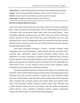 MARDHIYATUL HUDA BT HAMDAN( M20112001423)   2012


Tajuk Jurnal : Perisian Matematik Bagi Tajuk Pecahan Untuk Pelajar Berkeperluan Khas
Sumber : Jurnal Teknologi Pendidikan Malaysia Jilid 1(ms 39-47), Nombor 2, Jun 2011
Penulis : Khairul Anuar bin Abdul Rahman dan Norazrena bt Abu Samah
Ulasan Oleh : Mardhiyatul Huda bt Hamdan ( M20112001423)

RUMUSAN KESELURUHAN JURNAL

Tajuk jurnal adalah ‘Perisian Matematik bagi Tajuk Pecahan untuk Pelajar Berkeperluan
Khas’. Jurnal ini merupakan hasil kajian Khairul Anuar bin Abdul Rahman dan Norazrena bt
Abu Samah. Tajuk yang dinyatakan adalah ringkas, padat, serta mudah difahami. Tujuan
penyelidikan dijalankan berdasarkan tajuk yang diberi ialah untuk menilai keberkesanan
perisian matematik di bawah tajuk Pecahan bagi pelajar berkeperluan khas dari aspek
pencapaian pelajar. Kajian ini menggunakan kaedah pre-experimental yang mana responden
diberikan ujian pra, rawatan dan ujian pasca untuk melihat keberkesanan perisian matematik
terhadap tahap pencapaian pelajar.
       Hasil kajian menunjukkan pencapaian       kesemua 9 responden meningkat setelah
menggunakan perisian yang dibangunkan. Melalui sokongan data skor pencapaian pelajar,
penyelidik dapat membuktikan bahawa perisian Matematik bertajuk Pecahan yang
dibangunkan ini mampu meningkatkan pencapaian pelajar berkeperluan khas seterusnya
berkesan digunakan untuk mengukuhkan kefahaman pelajar. Dapatan kajian ini menyokong
dapatan yang diperolehi oleh Jamalludin dan Siti Nurulwahida (2010) serta Shaharuddin dan
Ahmad Khairi (2011), di mana teknologi terutama perisian dalam pendidikan mampu
meningkatkan prestasi pelajar dalam pembelajaran matematik.
       Penyataan masalah berkaitan pelajar bekeperluan khas digarap secara mendalam oleh
penyelidik. Namun masalah berkaitan dengan pencapaian pelajar yang menggunakan perisian
multimedia yang sedia ada tidak dinyatakan. Penyelidik juga tidak menyentuh tentang
pernyataan masalah berkaitan subjek Matematik terutama berkaitan tajuk Pecahan yang ingin
dikaji. Penyelidik tidak menyatakan kenapa topik Pecahan dipilih untuk dijadikan bahan
kajian. Fokus pernyataan masalah seharusnya tertumpu kepada subjek Matematik yang
seringkali dikaitkan sebagai salah satu mata pelajaran yang sukar difahami menggunakan
kaedah tradisonal. Justeru pendekatan pembelajaran berbantu komputer menggunakan
perisian multimedia seumpama ini adalah sangat memberangsangkan.
 