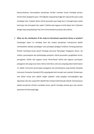keseluruhannya menunjukkan penyeliaan klinikal memberi kesan terhadap peratus
keseluruhan pengajaran guru. Peningkatan yang paling tinggi dari segi peratus guru yang
mendapat skor 4 adalah dalam teknik penyoalan guru bagi item 3 (mengemukan soalan
bertumpu dan bercapah) dan aspek 7 (latihan dan tugasan murid) dalam item 3 (berkait
dengan tajuk yang dipelajari dan item 4 (menekankan prosedur dan arahan).
5. What are the contribution of the study to instructional supervision theory or practice?
Sumbangan kajian ini terhadap teori dan amalan penyeliaan instruksional adalah
membuktikan bahawa pandangan serta pendapat pengkaji terdahulu tentang peyeliaan
klinikal membawa kesan positif terhadap penulisan Rancangan Pengajaran Harian, set
induksi, penyampaian dan perkebangan pelajaran, teknik penyoalan, penglibatan murid,
peneguhan, latihan dan tugasan murid. Pemeriksaan latihan dan tugasan, penutupan
pengajaran dan pegurusan kelas. Namun demikian, alat ukur yang digunakan dalam kajian
ini adalah instrument pencerapan pengajaran dan pembelajaran yang diambil daripada
Instrumen Pemastian Standard (IPS) yang digubal oleh Jemaah nazir sekolah. Pemberiaan
skor dalam setiap item adalah sangat subjektif, maka pengkaji mencadangkan agar
digunakan alat ukur yang lebih objektif dan meliputi lebih banyak sekolah. Kesimpulanya
adalah penyeliaan klinikal membawa kesan positif terhadap prestasi guru dan amalan
peyeliaan klinikal yang tinggi.
 