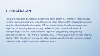 Penulis mengaitkan perubahan global yang pesat dalam ICT memberi kesan kepada
Negara-negara membangun seperti Malaysia (Abd. Rahim, 2005). Revolusi maklumat
yang berlaku disebabkan kemajuan ICT memberi cabaran baru kepada profesion
keguruan, di samping kemajuan yang berlaku ini perlu dimanfaatkan untuk
mempertingkatkan martabat profesion keguruan yang sedang mengharungi
perubahan abad ke – 21 (Ward & Peppard, 2003). Penulis juga memetik kata-kata B.G
Yaxley (1991) pengajaran merupakan satu tindakan yang bertujuan untuk membawa
perubahan dari segi kepercayaan, nilai dan makna.
1. PENGENALAN
 