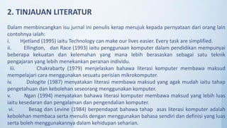 Dalam membincangkan isu jurnal ini penulis kerap merujuk kepada pernyataan dari orang lain
contohnya ialah:
i. Hjetland (1995) iaitu Technology can make our lives easier. Every task are simplified.
ii. Ellington, dan Race (1993) iaitu penggunaan komputer dalam pendidikan mempunyai
beberapa kekuatan dan kelemahan yang mana lebih berasaskan sebagai satu teknik
pengajaran yang lebih menekankan peranan individu.
iii. Chakrabarty (1979) menjelaskan bahawa literasi komputer membawa maksud
mempelajari cara menggunakan sesuatu perisian mikrokomputer.
iv. Dologite (1987) menyatakan literasi membawa maksud yang agak mudah iaitu tahap
pengetahuan dan kebolehan seseorang menggunakan komputer.
v. Ngan (1994) menyatakan bahawa literasi komputer membawa maksud yang lebih luas
iaitu kesedaran dan pengalaman dan pengendalian komputer.
vi. Besag dan Levine (1984) berpendapat bahawa tahap asas literasi komputer adalah
kebolehan membaca serta menulis dengan menggunakan bahasa sendiri dan definisi yang luas
serta boleh menggunakannya dalam kehidupan seharian.
2. TINJAUAN LITERATUR
 