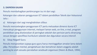 3. DAPATAN KAJIAN
Penulis membahagikan perbincangan isu ini dari segi:
Kekangan dan cabaran penggunaan ICT dalam pendidikan Teknik dan Vokasional
iaitu :
a) Kekangan dari segi menghabiskan silibus
Penulis mencadangkan penggunaan ICT perlu meluaskan dimensi dunia ICT
mencakupi penggunaan internet, melayari laman web, on-line, e-mel, program
pendidikan yang diselaraskan di peringkat sekolah dan perisian perlu dirancang
sesuai dengan spesifikasi kurikulum sekolah dan digunakan secara intensif.
b) Sikap Negatif Guru
Penulis menyarankan supaya guru-guru harus meninggalkan amalan lama dalam
p&p. Persediaan mental, pengetahuan dan kemahiran dalam anggota adalah
penting ke arah sesuatu perubahan sesebuah organisasi (Steers & Black, 1994).
 