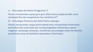 c) Kekurangan Kemahiran Penggunaan IT
Penulis menyarankan supaya guru-guru diberi kursus jangka pendek untuk
mendapat ilmu dan pengetahuan baru berkaitan ICT.
d) Kekurangan Prasarana dan Bahan Bantu sokongan
Penulis menyarankan supaya pihak sekolah perlu memperbaiki infrastruktur
komunikasi dan multimedia dan mempertingkatkan infrastruktur seperti
rangkaian, kandungan tempatan, insentif dan perundangan untuk membentuk
persekitaran yang membolehkan penyediaan infrastruktur.
 