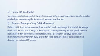 e) Jurang ICT dan Digital
Untuk mengatasi masalah ini penulis menyarankan supaya penggunaan komputer
perlu diperluaskan lagi ke kawasan-kawasan luar bandar.
f) Sumber Kewangan Yang Tidak Mencukupi
Dalam hal ini penulis menyarankan sekolah perlu menangani masalah kewangan
dari masa ke semasa mengikut keupayaan masing-masing supaya pelaksanaan
pengajaran dan pembelajaran berasakan ICT di sekolah berjaya dan dapat
meningkatkan kemahiran guru-guru dan juga pelajar-pelajar sekolah seiring
dengan kemajuan ICT dunia.
 