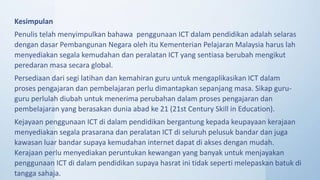 Kesimpulan
Penulis telah menyimpulkan bahawa penggunaan ICT dalam pendidikan adalah selaras
dengan dasar Pembangunan Negara oleh itu Kementerian Pelajaran Malaysia harus lah
menyediakan segala kemudahan dan peralatan ICT yang sentiasa berubah mengikut
peredaran masa secara global.
Persediaan dari segi latihan dan kemahiran guru untuk mengaplikasikan ICT dalam
proses pengajaran dan pembelajaran perlu dimantapkan sepanjang masa. Sikap guru-
guru perlulah diubah untuk menerima perubahan dalam proses pengajaran dan
pembelajaran yang berasakan dunia abad ke 21 (21st Century Skill in Education).
Kejayaan penggunaan ICT di dalam pendidikan bergantung kepada keupayaan kerajaan
menyediakan segala prasarana dan peralatan ICT di seluruh pelusuk bandar dan juga
kawasan luar bandar supaya kemudahan internet dapat di akses dengan mudah.
Kerajaan perlu menyediakan peruntukan kewangan yang banyak untuk menjayakan
penggunaan ICT di dalam pendidikan supaya hasrat ini tidak seperti melepaskan batuk di
tangga sahaja.
 