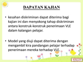 DAPATAN KAJIAN
• kesahan diskriminan dapat diterima bagi
kajian ini dan menyokong tahap diskriminan
antara konstruk-konstruk penerimaan VLE
dalam kalangan pelajar.
• Model yang diuji dapat diterima dengan
mengambil kira pandangan pelajar terhadap
penerimaan mereka terhadap VLE.
 