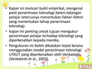 • Kajian ini mencari bukti empirikal, mengenal
pasti penerimaan teknologi dalam kalangan
pelajar seterusnya menentukan faktor-faktor
yang menentukan tahap penerimaan
teknologi.
• Kajian ini penting untuk tujuan mengukur
penerimaan pelajar terhadap teknologi yang
diperkenalkan kepada mereka.
• Pengukuran ini boleh dikatakan tepat kerana
menggunakan model penerimaan teknologi
UTAUT yang diperkenalkan oleh Venkatesh
(Venkatesh et al., 2003).
 