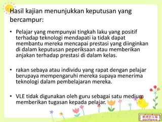 Hasil kajian menunjukkan keputusan yang
bercampur:
• Pelajar yang mempunyai tingkah laku yang positif
terhadap teknologi mendapati ia tidak dapat
membantu mereka mencapai prestasi yang diinginkan
di dalam keputusan peperiksaan atau memberikan
anjakan terhadap prestasi di dalam kelas.
• rakan sebaya atau individu yang rapat dengan pelajar
berupaya mempengaruhi mereka supaya menerima
teknologi dalam pembelajaran mereka.
• VLE tidak digunakan oleh guru sebagai satu medium
memberikan tugasan kepada pelajar.
 