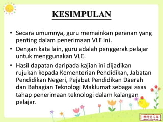 KESIMPULAN
• Secara umumnya, guru memainkan peranan yang
penting dalam penerimaan VLE ini.
• Dengan kata lain, guru adalah penggerak pelajar
untuk menggunakan VLE.
• Hasil dapatan daripada kajian ini dijadikan
rujukan kepada Kementerian Pendidikan, Jabatan
Pendidikan Negeri, Pejabat Pendidikan Daerah
dan Bahagian Teknologi Maklumat sebagai asas
tahap penerimaan teknologi dalam kalangan
pelajar.
 