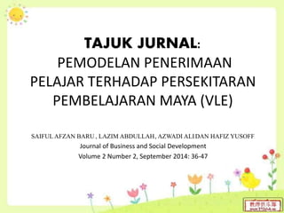 TAJUK JURNAL:
PEMODELAN PENERIMAAN
PELAJAR TERHADAP PERSEKITARAN
PEMBELAJARAN MAYA (VLE)
SAIFUL AFZAN BARU1*, LAZIM ABDULLAH1, AZWADI ALI2 DAN HAFIZ YUSOFF1
Journal of Business and Social Development
Volume 2 Number 2, September 2014: 36-47
 