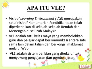 APA ITU VLE?
• Virtual Learning Environment (VLE) merupakan
satu inisiatif Kementerian Pendidikan dan telah
diperkenalkan di sekolah-sekolah Rendah dan
Menengah di seluruh Malaysia.
• VLE adalah satu kelas maya yang membolehkan
guru dan pelajar dapat berkomunikasi antara satu
sama lain dalam talian dan berkongsi maklumat
melalui Web.
• VLE adalah sistem perisian yang direka untuk
menyokong pengajaran dan pembelajaran.
 