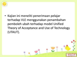• Kajian ini meneliti penerimaan pelajar
terhadap VLE menggunakan penambahan
pemboleh ubah terhadap model Unified
Theory of Acceptance and Use of Technology
(UTAUT).
 