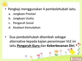 • Pengkaji menggunakan 4 pembolehubah iaitu
a. Jangkaan Prestasi
b. Jangkaan Usaha
c. Pengaruh Sosial
d. Keadaan Kemudahan
• Dua pembolehubah ditambah sebagai
alternative kepada kajian penerimaan VLE ini
iaitu Pengaruh Guru dan Keberkesanan Diri.
 