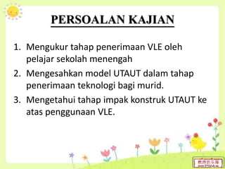 PERSOALAN KAJIAN
1. Mengukur tahap penerimaan VLE oleh
pelajar sekolah menengah
2. Mengesahkan model UTAUT dalam tahap
penerimaan teknologi bagi murid.
3. Mengetahui tahap impak konstruk UTAUT ke
atas penggunaan VLE.
 