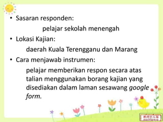 • Sasaran responden:
pelajar sekolah menengah
• Lokasi Kajian:
daerah Kuala Terengganu dan Marang
• Cara menjawab instrumen:
pelajar memberikan respon secara atas
talian menggunakan borang kajian yang
disediakan dalam laman sesawang google
form.
 