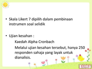 • Skala Likert 7 dipilih dalam pembinaan
instrumen soal selidik
• Ujian kesahan :
Kaedah Alpha Cronbach
Melalui ujian kesahan tersebut, hanya 250
responden sahaja yang layak untuk
dianalisis.
 