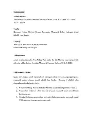 Ulasan Jurnal
Sumber Jurnal:
Jurnal Pendidikan Sains & MatematikMalaysia Vol.10 No.1 2020 / ISSN 2232-0393
m/s39 – m/s 48
Tajuk:
Hubungan Antara Motivasi Dengan Pencapaian Matematik Dalam Kalangan Murid
Sekolah Luar Bandar
Pengkaji:
Wan Naliza Wan Jaafar* & Siti Mistima Maat
Universiti Kebangsaan Malaysia
1.0 Pengenalan
Jurnal ini dihasilkan oleh Wan Naliza Wan Jaafar dan Siti Mistima Maat yang dipetik
dalam Jurnal Pendidikan Sains dan Matematik Malaysia: Volume 10 No.1 (2020)
2.0 Ringkasan Artikel
Kajian ini bertujuan untuk mengenalpasti hubungan antara motivasi dengan pencapaian
matematik dalam kalangan murid sekolah luar bandar. Terdapat 3 objektif telah
diutamakan dalam kajian ini , iaitu :
1. Menentukan tahap motivasi terhadap Matematik dalam kalangan murid FELDA.
2. Menentukan perbezaan tahap motivasi terhadap matematik antara murid lelaki
dan perempuan.
3. Mengkaji hubungan antara tahap motivasi terhadap pencapaian matematik murid
FELDA dengan skor pencapaian matematik.
 