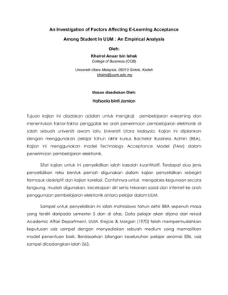 An Investigation of Factors Affecting E-Learning Acceptance <br />Among Student In UUM : An Empirical Analysis<br />Oleh:<br />Khairol Anuar bin Ishak College of Business (COB)<br />Universiti Utara Malaysia, 06010 Sintok, Kedah khairol@uum.edu.my<br />Ulasan disediakan Oleh:<br />Hafsania binti Jamian<br />Tujuan kajian ini diadakan adalah untuk mengkaji  pembelajaran e-learning dan menentukan faktor-faktor penggalak ke arah penerimaan pembelajaran elektronik di salah sebuah universiti awam iaitu Universiti Utara Malaysia. Kajian ini dijalankan dengan menggunakan pelajar tahun akhir kursus Bachelor Bussiness Admin (BBA). Kajian ini menggunakan model Technology Acceptance Model (TAM) dalam penerimaan pembelajaran elektronik.<br />Sifat kajian untuk ini penyelidikan ialah kaedah kuantitatif. Terdapat dua jenis penyelidikan reka bentuk pernah digunakan dalam kajian penyelidikan sebegini termasuk deskriptif dan kajian korelasi. Contohnya untuk  mengakses kegunaan secara langsung, mudah digunakan, kecekapan diri serta tekanan sosial dan internet ke arah penggunaan pembelajaran elektronik antara pelajar dalam UUM. <br />Sampel untuk penyelidikan ini ialah mahasiswa tahun akhir BBA sepenuh masa yang terdiri daripada semester 5 dan di atas. Data pelajar akan dijana dari rekod Academic Affair Department, UUM. Krejcie & Morgan (1970) telah mempermudahkan keputusan saiz sampel dengan menyediakan sebuah medium yang memastikan model penentuan baik. Berdasarkan bilangan keseluruhan pelajar seramai 836, saiz sampel dicadangkan ialah 263. <br />Universiti Utara Malaysia (UUM) telah melaksanakan Learning Management System LearnCare atau pembelajaran elektronik sebagai medium pembelajaran dengan pelajar melalui intranet, extranet dan kemudahan Internet. UUM telah melantik University Teaching dan Pusat Pembelajaran (UTLC) untuk laksana pembelajaran elektronik di universiti melalui Learningcare Learning Management System dan bersangkutan platform-platform.<br />Sistem ini mula beroperasi pada bulan Mei 2002/2003 Semester. UTLC beroperasi seluruhnya dan secara keseluruhannya sebagai satu ajaran dan unit pembelajaran universiti yang berperanan aktif berkaitan dengan latihan dan kursus-kursus untuk kakitangan akademik  pada penilaian, pembelajaran elektronik, dan jaminan kualiti. <br />Ia modul dalam jaringan UUM Group permohonan Komunikasi. Pembelajaran elektronik membenarkan pengajar-pengajar wujudkan kursus-kursus dan pelajar boleh mengakses pendekatan mereka diterima oleh Learning Care untuk penciptaan bahan-bahan dan muat naik dokumen-dokumen membuat crating satu portfolio dalam Learningcare tugas yang senang. Pembelajaran elektronik dilaksanakan sepenuhnya di UUM untuk semua kakitangan akademik bermula dari Januari 2003 hingga Disember 2004.<br />Objektif kajian ini ialah:<br />1.Untuk pengenalpastian pembelajaran elektronik corak-corak penggunaan di kalangan pelajar UUM <br />2. Untuk menentukan hubungan antara faktor-faktor penggalak ke arah penerimaan pembelajaran elektronik<br /> 3.Untuk memeriksa faktor-faktor peramal yang mempunyai hubungan langsung ke arah penerimaan pembelajaran elektronik <br />Penyelidikan berdasarkan tiga teori-teori utama dalam Penerimaan Teknologi; Teori tingkah laku terancang (TBP), Technology Acceptance Model (TAM) Teori dan teori kognitif sosial (SCT). Empat faktor utama di di dalam kajian ini ialah kegunaannya mudah diterima, mudah digunakan, kecekapan diri  dan tekanan sosial dalam menggunakan e-learning.<br />Dapatan kajian mendapati, aliran penggunaan pembelajaran elektronik di kalangan pelajar telah berada di tahap sederhana. Keputusan juga menunjukkan dua faktor penting yang berasal daripada TAM;  iaitu  kegunaannya mudah diterima  dan mudah digunakan mempunyai didapati mempunyai kesan positif dan langsung pada penggunaan pembelajaran berasaskan elektronik. Bagaimanapun, kecekapan diri dan tekanan sosial menggunakan internet mempunyai hubungan tidak penting dengan penggunaan pembelajaran elektronik. <br />Pembelajaran elektronik di UUM telah terbahagi kepada sembilan permohonan-permohonan untuk nota dalam talian, muat turun dokumen-dokumen, tugasan, berita, pengumuman, kuiz dalam talian, rujukan, hubungan alamat laman web dan forum dalam talian. Dari meja itu, nota dalam talian yang menyatakan skor min 3.89 telah dikenalpasti penggunaan tertinggi dibandingkan dengan permohonan orang lain dalam sistem e-pembelajaran. Tambahan pula, permohonan dokumen muat turun yang skor min 3.77 dan garis panduan tugasan dengan skor min 3.48 telah dikenal pasti sebagai kedua dan penggunaan tertinggi ketiga pembelajaran elektronik.<br />Seterusnya permohonan untuk berita, pengumuman dan kuiz dalam talian dengan skor min 3.15, 3.12 dan 2.96 masing-masing, telah ditemui dalam tahap sederhana dalam penggunaan pengguna pembelajaran elektronik. Akhirnya, permohonan rujukan, pautan-pautan laman web dan forum dalam talian dengan skor min 2.76, 2.45 dan 1.99 masing-masing, telah ditemui penggunaan rendah pembelajaran elektronik.<br />Rumusannya, penemuan menunjukkan yang purata penggunaan pembelajaran elektronik oleh pelajar BBA berada dalam tahap sederhana (mean=3.141). Keseluruhan penggunaan pembelajaran elektronik tidak malar untuk semua permohonan didapati di portfolio pembelajaran elektronik. Penemuan turut menekankan yang penggunaan tertinggi untuk permohonan pembelajaran elektronik ialah nota-nota dalam talian. Kedua tertinggi muat turun dokumen yang biasanya mengandungi persembahan slaid dan nota-nota tambahan bersangkutan perkara tersebut. Sementara itu, permohonan untuk penyemakan tugasan, pengumuman dan baru telah ditemui terpakai di tahap sederhana. Tambahan pula, penggunaan terendah untuk permohonan pembelajaran elektronik ialah kuiz dalam talian, mengemudikan hubungan, sebutan-sebutan dan forum dalam talian.<br />Analisis Pearson Correlation Coefficient dijalankan supaya mengesahkan hubungan antara pembolehubah-pembolehubah dan biasa dengan mendedahkan pelbagai “corak” dalam hubungan itu antara tingkah laku penggunaan sebagai pembolehubah bersandar dan kegunaannya mudah diterima pengguna, mudah digunakan, tekanan sosial dan menguburkan kecekapan diri sebagai pembolehubah tidak bersandar. <br />Berdasarkan kepada analisis tersebut, hubungan antara kegunaannya mudah diterima, mudah digunakan, kecekapan diri dan tekanan sosial dalam menggunakan internet secara statistik, menunjukkan hubung kait yang penting pada tingkah laku penggunaan pembelajaran menggunakan e-learning. Semua pembolehubah-pembolehubah bebas menunjukkan secara signifikan berhubung kait dengan penerimaan pengguna pembelajaran elektronik. Bagaimanapun, penemuan juga menunjukkan yang semua pembolehubah-pembolehubah bebas mempunyai hubungan yang lemah dengan penerimaan pengguna pembelajaran elektronik. <br />Saya berpendapat penggunaan e-learning sangat sesuai digunakan bukan sahaja di UUM malah boleh diguna pakai diseluruh IPTA atau IPTS di seluruh negara. Kita ketahui bahawa agenda IT Kebangsaan (NITA) telah dilancarkan pada Disember 1996 oleh ‘National IT Council (NITC) yang dipengerusikan oleh YAB Tun Dr Mahathir Mohamad, mantan Perdana Menteri Malaysia. NITA memberikan garis panduan bagaimana teknologi maklumat dan komunikasi, ICT dapat digunakan untuk menjadikan Malaysia sebuah negara maju selaraskan dengan Wawasan 2020 (NITC, 2001). Salah satu inisiatif awal NITC adalah untuk wujudkan Koridor Raya Mltimedia, MSC bagi mencapai NITA. Strategi yang telah dirancangkan oleh NITC ialah ‘e-community, ‘e-public services’, ‘e-learning’, ‘e-economy’, dan ‘e-sovereignty’. (Maznah Buyung, 2001)<br />Saya juga berpendapat, implikasi-implikasi dari penyelidikan ini penting untuk organisasi terutamanya pasukan pengurusan untuk memfokuskan kepada kandungan yang berguna supaya menarik pengguna untuk menggunakan pembelajaran berasaskan elektronik.<br />Resernberg (2001) menyatakan pembelajaran elektronik sebagai penggunaan teknologi internet untuk menyampaikan satu pameran umum penyelesaian yang meningkatkan pengetahuan dan prestasi. Resenberg juga menyatakan takrif organisasi berbeza itu pembelajaran elektronik dalam pelbagai cara dan ini biasanya adalah satu bayangan organisasi pembelajaran elektronik arah. <br />Daripada bacaan saya, penyelidik menyatakan bahawa pembelajaran elektronik sebagai satu bentuk belajar yang boleh dihantar secara elektronik, sebahagiannya atau seluruhnya melalui satu pelayar web dan ia termasuk penyampaian kandungan melalui internet, intranet atau extranet yang diurus oleh UTLC, UUM. Pembelajaran elektronik permohonan dan proses-proses termasuk pembelajaran berasas komputer pembelajaran berdasarkan web dan kerjasama digital.<br />Pada pendapat saya juga, kesesuaian menggunakan sistem ‘E-learning’ di Malaysia membolehkan pembelajaran kendiri dilaksanakan dengan lebih berkesan. Bahan pengajaran dan pembelajaran ‘e-learning’ yang dirancang, disediakan secara profesional dan baik. Mengunakan ciri-ciri multimedia untuk menyampaikan isi pelajaran dengan berkesan dan menarik. Pelajar boleh memilih masa, kandungan serta mengikut kesesuaian mereka. Pelajar tidak perlu rasa malu untuk bertanya dan berpeluang belajar tajuk yang susah berulang kali sehingga pemahaman mereka tercapai. <br />Selain itu, pertanyaan juga boleh dibuat dalam talian. Perbincangan kumpulan yang lebih terancang dan teratur juga boleh dicapai dengan menggunakan teknologi yang sedia ada. ‘ E-learning’ yang diuruskan dengan baik dapat menyimpan rekod pembelajaran yang berkesan dan sistematik untuk rujukan pelajar, guru, mentor atau fasilitator.<br />Kesimpulannya, penggunaaan sumber ICT yang terancang, menarik dan isi pelajaran yang berkesan akan menghasilkan pelajar yang mempunyai ciri-ciri yang berikut: <br />1. pelajar yang lebih bertanggungjawap terhadap pelajarannya <br />2. pelajar yang boleh menentukan keperluan bahan untuk pembelajarannya <br />1. pelajar yang bebas melakukan carian maklumat mengikut keperluan, tahap pencapaian dan pengetahuan <br />2. pelajar yang dapat membina pengetahuan baru berasaskan kepada carian maklumat, komunikasi dua hala dan penemuan kendiri. <br />Dengan ciri-ciri menarik yang ada pada ‘e-learning’ serta minat pelajar terhadap fungsi- fungsi di dalam internet, maka sudah tiba masanya ianya digunakan dengan meluas bagi tujuan pengajaran dan pembelajaran. Tambahan pula kejayaan agenda’e-learning’ kebangsaan (NITA) banyak bergantung kepada perlaksanaan ICT di universiti. Jika pelajar dapat dibimbing untuk menggunakan ‘e-learning’ dengan cara berfaedah maka ianya akan dapat membantu mengurangkan penggunaan elemen negatif yang lain.<br />