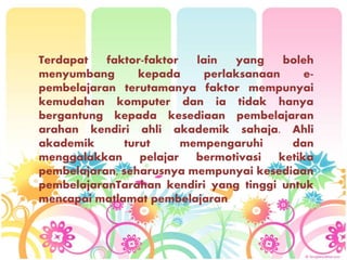 Terdapat faktor-faktor lain yang boleh
menyumbang kepada perlaksanaan e-
pembelajaran terutamanya faktor mempunyai
kemudahan komputer dan ia tidak hanya
bergantung kepada kesediaan pembelajaran
arahan kendiri ahli akademik sahaja. Ahli
akademik turut mempengaruhi dan
menggalakkan pelajar bermotivasi ketika
pembelajaran, seharusnya mempunyai kesediaan
pembelajaranTarahan kendiri yang tinggi untuk
mencapai matlamat pembelajaran.
 