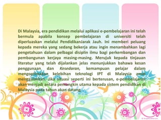 Di Malaysia, era pendidikan melalui aplikasi e-pembelajaran ini telah
bermula apabila konsep pembelajaran di universiti telah
diperluaskan melalui PendidikanJarak Jauh. Ini memberi peluang
kepada mereka yang sedang bekerja atau ingin menambahkan lagi
pengetahuan dalam pelbagai disiplin ilmu bagi perkembangan dan
pembangunan kerjaya masing-masing. Merujuk kepada tinjauan
literatur yang telah dijalankan jelas menunjukkan bahawa kesan
penggunaan dan Kesedaran, kemampuan pelajar dalam
mengoptimakan kelebihan teknologi IPT di Malaysia amat
menggalakkan. Jika situasi seperti ini berterusan, e-pembelajaran
akan menjadi antara pemangkin utama kepada sistem pendidikan di
Malaysia pada tahun akan datang.
 