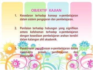 OBJEKTIF KAJIAN
1. Kesedaran terhadap konsep e-pembelajaran
dalam sistem pengajaran dan pembelajaran.
2. Penilaian terhadap hubungan yang signifikan
antara kefahaman terhadap e-pembelajaran
dengan kesediaan pembelajaran arahan kendiri
dalam kalangan ahli akademik.
3. Penerimaan penggunaan e-pembelajaran dalam
membantu proses pembelajaran dan
pengajaran.
 