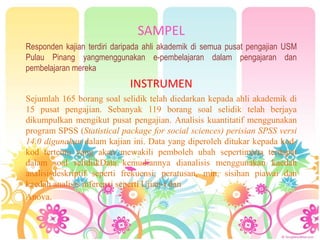 SAMPEL
Responden kajian terdiri daripada ahli akademik di semua pusat pengajian USM
Pulau Pinang yangmenggunakan e-pembelajaran dalam pengajaran dan
pembelajaran mereka
INSTRUMEN
Sejumlah 165 borang soal selidik telah diedarkan kepada ahli akademik di
15 pusat pengajian. Sebanyak 119 borang soal selidik telah berjaya
dikumpulkan mengikut pusat pengajian. Analisis kuantitatif menggunakan
program SPSS (Statistical package for social sciences) perisian SPSS versi
14.0 digunakan dalam kajian ini. Data yang diperoleh ditukar kepada kod-
kod tertentu yang akan mewakili pemboleh ubah sepertimana terdapat
dalam soal selidiikData kemudiannya dianalisis menggunakan kaedah
analisisdeskriptif seperti frekuensi, peratusan, min, sisihan piawai dan
kaedah analisis inferensi seperti Ujian-t dan
Anova.
 