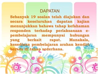 DAPATAN
Sebanyak 19 soalan telah diajukan dan
secara keseluruhan dapatan kajian
menunjukkan bahawa tahap kefahaman
responden terhadap perlaksanaan e-
pembelajaran mempunyai hubungan
yang berkait rapat. Manakala,
kesediaan pembelajaran arahan kendiri
berada di tahap sederhana.
 