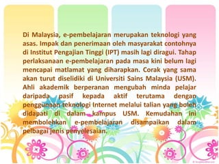 Di Malaysia, e-pembelajaran merupakan teknologi yang
asas. Impak dan penerimaan oleh masyarakat contohnya
di Institut Pengajian Tinggi (IPT) masih lagi diragui. Tahap
perlaksanaan e-pembelajaran pada masa kini belum lagi
mencapai matlamat yang diharapkan. Corak yang sama
akan turut diselidiki di Universiti Sains Malaysia (USM).
Ahli akademik berperanan mengubah minda pelajar
daripada pasif kepada aktif terutama dengan
penggunaan teknologi Internet melalui talian yang boleh
didapati di dalam kampus USM. Kemudahan ini
membolehkan e-pembelajaran disampaikan dalam
pelbagai jenis penyelesaian.
 