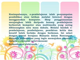 Kesimpulannya, e-pembelajaran ialah penyampaian
pendidikan atau latihan melalui Internet dengan
menggunakan komputer. Skop penggunaannya
menjangkau lebih daripada konsep pembelajaran
berbentuk komputer atau multimedia yang sering
dibincangkan satu masa dahulu. Melalui kaedah e-
pembelajaran, pembelajaran, pemikiran kritis dan
kreatif boleh berlaku dengan berkesan. Ini selari
dengan hasrat kerajaan Malaysia dalam Rancangan
Malaysia keSembilan yang ingin memajukan ekonomi
melalui e-ekonomi iaitu ekonomi
berlandaskan elektronik.
 