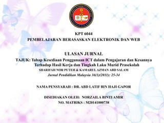 KPT 6044
PEMBELAJARAN BERASASKAN ELEKTRONIK DAN WEB
ULASAN JURNAL
TAJUK: Tahap Kesediaan Penggunaan ICT dalam Pengajaran dan Kesannya
Terhadap Hasil Kerja dan Tingkah Laku Murid Prasekolah
SHARIFAH NOR PUTEH & KAMARUL AZMAN ABD SALAM
Jurnal Pendidikan Malaysia 36(1)(2011): 25-34
NAMA PENSYARAH : DR. ABD LATIF BIN HAJI GAPOR
DISEDIAKAN OLEH: NORZAILA BINTI AMIR
NO. MATRIKS : M20141000738
 
