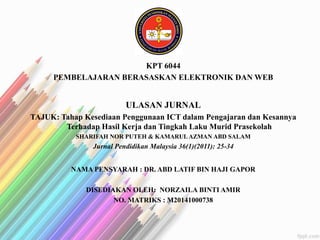 KPT 6044
PEMBELAJARAN BERASASKAN ELEKTRONIK DAN WEB
ULASAN JURNAL
TAJUK: Tahap Kesediaan Penggunaan ICT dalam Pengajaran dan Kesannya
Terhadap Hasil Kerja dan Tingkah Laku Murid Prasekolah
SHARIFAH NOR PUTEH & KAMARUL AZMAN ABD SALAM
Jurnal Pendidikan Malaysia 36(1)(2011): 25-34
NAMA PENSYARAH : DR. ABD LATIF BIN HAJI GAPOR
DISEDIAKAN OLEH: NORZAILA BINTI AMIR
NO. MATRIKS : M20141000738
 