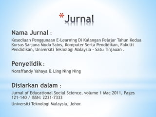 *
Nama Jurnal :
Kesediaan Penggunaan E-Learning Di Kalangan Pelajar Tahun Kedua
Kursus Sarjana Muda Sains, Komputer Serta Pendidikan, Fakulti
Pendidikan, Universiti Teknologi Malaysia - Satu Tinjauan .
Penyelidik :
Noraffandy Yahaya & Ling Ning Ning
Disiarkan dalam :
Jurnal of Educational Social Science, volume 1 Mac 2011, Pages
121-140 / ISSN: 2231-7333
Universiti Teknologi Malaysia, Johor.
 