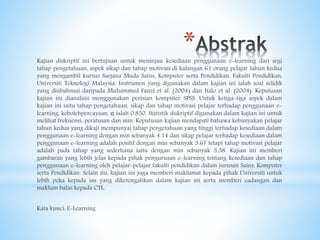 *Kajian diskriptif ini bertujuan untuk meninjau kesediaan penggunaan e-learning dari segi
tahap pengetahuan, aspek sikap dan tahap motivasi di kalangan 61 orang pelajar tahun kedua
yang mengambil kursus Sarjana Muda Sains, Komputer serta Pendidikan, Fakulti Pendidikan,
Universiti Teknologi Malaysia. Instrumen yang digunakan dalam kajian ini ialah soal selidik
yang diubahsuai daripada Muhammed Fauzi et al. (2004) dan Italo et al. (2004). Keputusan
kajian ini dianalisis menggunakan perisian komputer SPSS. Untuk ketiga-tiga aspek dalam
kajian ini iaitu tahap pengetahuan, sikap dan tahap motivasi pelajar terhadap penggunaan e-
learning, kebolehpercayaan, α ialah 0.850. Statistik diskriptif digunakan dalam kajian ini untuk
melihat frekuensi, peratusan dan min. Keputusan kajian mendapati bahawa kebanyakan pelajar
tahun kedua yang dikaji mempunyai tahap pengetahuan yang tinggi terhadap kesediaan dalam
penggunaan e-learning dengan min sebanyak 4.14 dan sikap pelajar terhadap kesediaan dalam
penggunaan e-learning adalah positif dengan min sebanyak 3.67 tetapi tahap motivasi pelajar
adalah pada tahap yang sederhana iaitu dengan min sebanyak 3.38. Kajian ini memberi
gambaran yang lebih jelas kepada pihak pengurusan e-learning tentang kesediaan dan tahap
penggunaan e-learning oleh pelajar-pelajar fakulti pendidikan dalam jurusan Sains, Komputer
serta Pendidikan. Selain itu, kajian ini juga memberi maklumat kepada pihak Universiti untuk
lebih peka kepada isu yang diketengahkan dalam kajian ini serta memberi cadangan dan
maklum balas kepada CTL.
Kata kunci: E-Learning
 