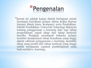 *
*Jurnal ini adalah kajian ilmiah bertujuan untuk
meninjau kesediaan pelajar tahun kedua Kursus
Sarjana Muda Sains, Komputer serta Pendidikan,
Fakulti Pendidikan, Universiti Teknologi Malaysia
tentang penggunaan e-learning dari segi tahap
pengetahuan, aspek sikap dan tahap motivasi
mereka. Pengkaji mendapati bahawa pelajar
tersebut mempunyai tahap kesediaan yang tinggi
dalam cabaran penggunaan e-learning, memiliki
sikap yang positif dan tahap motivasi yang tinggi
untuk menguasai capaian pembelajaran yang
baik melalui e-learning.
 