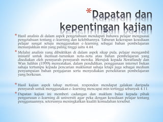 *
* Hasil analisis di dalam aspek pengetahuan mendapati bahawa pelajar menguasai
pengetahuan tentang e-learning dan kelebihannya. Taburan kekerapan kesediaan
pelajar sangat setuju menggunakan e-learning sebagai bahan pembelajaran
menunjukkan min yang paling tinggi iaitu 4.44.
* Melalui analisis yang dibuktikan di dalam aspek sikap pula, pelajar mengambil
inisiatif untuk memuat-turunkan nota-nota atau bahan pembelajaran yang
disediakan oleh pensyarah-pensyarah mereka. Merujuk kepada Noraffandy dan
Wan Salihin (1999) menyatakan, dalam pendidikan, penggunaan internet bukan
sahaja tertumpu kepada pencarian maklumat sahaja tetapi juga sebagai medium
penyampaian bahan pengajaran serta menyediakan persekitaran pembelajaran
yang berkesan.
* Hasil kajian aspek tahap motivasi, responden mendapat galakan daripada
pensyarah untuk menggunakan e-learning mencapai min tertinggi sebanyak 4.11.
* Dapatan kajian ini memberi cadangan dan maklum balas kepada pihak
pengurusan e-learning di universiti agar peka dengan kesediaan pelajar tentang
penggunaannya, seterusnya meningkatkan kualiti kemudahan tersebut.
 