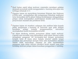* Hasil kajian aspek tahap motivasi, responden mendapat galakan
daripada pensyarah untuk menggunakan e-learning mencapai min
tertinggi sebanyak 4.11.
* Dapatan kajian ini menyokong kenyataan Pelgrum dan Enderson
(1999) iaitu, pertumbuhan dan penggunaan teknologi maklumat
serta komunikasi (ICT) dalam bidang pembelajaran menggalakkan
pelajar untuk mewujudkan pembelajaran kendiri (self-learning),
penyelesaian masalah dan pemikiran kritis.
* Dapatan kajian ini memberi cadangan dan maklum balas kepada
pihak pengurusan e-learning di universiti agar peka dengan
kesediaan pelajar tentang penggunaannya, seterusnya
meningkatkan kualiti kemudahan tersebut.
* Ini dapat disokong melalui pernyataan dalam aspek motivasi.
Capaian min terendah yang ditunjukkan ialah talian internet selalu
mengalami gangguan. Ini bersangkut-kait dengan pernyataan
ketujuh belas di mana akses kepada internet adalah sangat
perlahan dan pernyataan keenam belas iaitu kemudahan internet
adalah tidak mencukupi. Dapatan ini jelas membuktikan
gangguan pada talian internet memberi kesan negatif yang jelas
terhadap motivasi pelajar dalam kesediaan penggunaan e-learning.
 