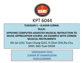KPT 6044
TUGASAN 1 - ULASAN JURNAL
TAJUK:
APPLYING COMPUTER-ASSISSTED MUSICAL INSTRUCTION TO
MUSIC APPRECIATION COURSE: AN EXAMPLE WITH CHINESE
MUSICAL INSTRUMENTS

Shi-Jer LOU, Yuan-Chang GUO, Yi-Zhen ZHU,Ru-Chu
SHIH, Wei-Yuan DZAN

 