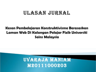 ULASAN JURNAL

Kesan Pembelajaran Konstruktivisme Berasaskan
Laman Web Di Kalangan Pelajar Fizik Universiti
               Sains Malaysia




         UVARAJA MANIAM
          M20111000203
 