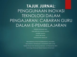 TAJUK JURNAL:
PENGGUNAAN INOVASI
TEKNOLOGI DALAM
PENGAJARAN: CABARAN GURU
DALAM E-PEMBELAJARAN
NORAINI MOHAMED NOH
HANI MERYLINA AHMAD MUSTAFA
MAHIZER HAMZAH
MOHD ARIF ISMAIL
NORAZILAWATI ABDULLAH
PROCEEDINGS OF THE 7TH INTERNATIONAL MALAYSIAN
EDUCATIONAL TECHNOLOGY CONVENTION (IMETC 2013)
Golden Flower Hotel, Bandung, Indonesia, 16-18 September 2013
Technology Enhanced Global Classroom Environment
 