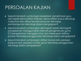 PERSOALAN KAJIAN
 Sejauhmanakah sumbangan kesediaan penerimaan guru
dari aspek keinovatifan individu, keinovatifan kursus teknologi
maklumat dan efikasi kendiri komputer terhadap
pembangunan teknologi dalam pengajaran?
 Sejauhmanakah sumbangan demografi aspek demografi
pengalaman menggunakan internet,pengetahuan guna
ICT,pengalaman mengajar,umur dan kekerapan latihan
produk terhadap penggunaan teknologi dalam pengajaran?
 Sejauhmanakah sumbangan atribut inovasi iaitu persepsi
berguna dan persepsi mudah guna terhadap penggunaan
teknologi dalam pengajaran?
 