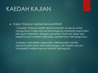 KAEDAH KAJIAN
 Kajian Tinjauan berbentuk kuantitatif
1.Kaedah tinjauan dipilih kerana kaedah ini sesuai untuk
mengumpul maklumat secara langsung daripada responden
iaitu guru berkaitan dengan perasaan motivasi, sikap dan
kepercayaan mereka terhadap penerimaan teknologi baru.
2.Melalui soal selidik, responden dikehendaki menilai
perasaan,kekuatan serta kekurangan diri mereka secara
introspektif melalui laporan kendiri (self-report)
 