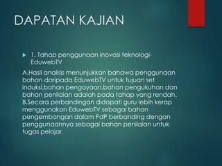 DAPATAN KAJIAN
 1. Tahap penggunaan inovasi teknologi-
EduwebTV
A.Hasil analisis menunjukkan bahawa penggunaan
bahan daripada EduwebTV untuk tujuan set
induksi,bahan pengayaan,bahan pengukuhan dan
bahan penilaian adalah pada tahap yang rendah.
B.Secara perbandingan didapati guru lebih kerap
menggunakan EduwebTV sebagai bahan
pengembangan dalam PdP berbanding dengan
penggunaannya sebagai bahan penilaian untuk
tugas pelajar.
 