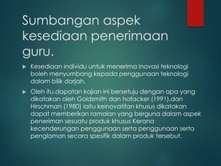 Sumbangan aspek
kesediaan penerimaan
guru.
 Kesediaan individu untuk menerima inovasi teknologi
boleh menyumbang kepada penggunaan teknologi
dalam bilik darjah.
 Oleh itu,dapatan kajian ini bersetuju dengan apa yang
dikatakan oleh Goldsmith dan hofacker (1991),dan
Hirschman (1980) iaitu keinovatifan khusus dikatakan
dapat memberikan ramalan yang berguna dalam aspek
peneriman sesuatu produk khusus Kerana
kecenderungan penggunaan serta penggunaan serta
penglaman secara spesifik dalam produk tersebut.
 
